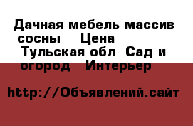 Дачная мебель(массив сосны) › Цена ­ 12 000 - Тульская обл. Сад и огород » Интерьер   